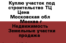 Куплю участок под строительство ТЦ › Цена ­ 3 000 - Московская обл., Москва г. Недвижимость » Земельные участки продажа   